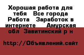 Хорошая работа для тебя - Все города Работа » Заработок в интернете   . Амурская обл.,Завитинский р-н